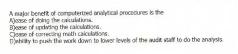 A major benefit of computerized analytical procedures is the
A)ease of doing the calculations.
B)ease of updating the calculations.
C)ease of correcting math calculations.
D)ability to push the work down to lower levels of the audit staff to do the analysis.