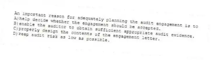 An important reason for adequately planning the audit engagement is to
A)help decide whether the engagement should be accepted.
B)enable the auditor to obtain sufficient appropriate audit evidence.
C)properly design the contents of the engagement letter.
D)keep audit risk as low as possible.