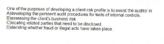 One of the purposes of developing a client risk profile is to assist the auditor in
A)developing the pertinent audit procedures for tests of internal controls.
B)assessing the client's business risk.
C)locating related parties that need to be disclosed.
D)deciding whether fraud or illegal acts have taken place.