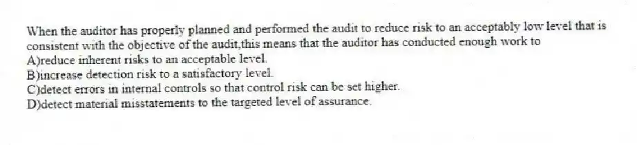 When the auditor has properly planned and performed the audit to reduce risk to an acceptably low level that is consistent with the objective of the audit,this means that the auditor has conducted enough work to
A)reduce inherent risks to an acceptable level.
B)increase detection risk to a satisfactory level.
C)detect errors in internal controls so that control risk can be set higher.
D)detect material misstatements to the targeted level of assurance.