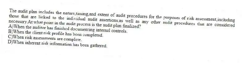 The audit plan includes the nature,timing,and extent of audit procedures for the purposes of risk assessment,including those that are linked to the individual audit assertions,as well as any other audit procedures that are considered necessary.At what point in the audit process is the audit plan finalized?
A)When the auditor has finished documenting internal controls.
B)When the client risk profile has been completed.
C)When risk assessments are complete.
D)When inherent risk information has been gathered.