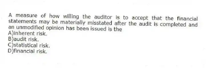 A measure of how willing the auditor is to accept that the financial statements may be materially misstated after the audit is completed and an unmodified opinion has been issued is the
A)inherent risk.
B)audit risk.
C)statistical risk.
D)financial risk.