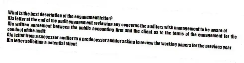 What is the best description of the engagement letter?
A)a letter at the end of the audit engagement reviewing any concerns the auditors wish management to be aware of
B)a written agreement between the public accounting firm and the client as to the terms of the engagement for the conduct of the audit
C)a letter from a successor auditor to a predecessor auditor asking to review the working papers for the previous year
D)a letter soliciting a potential client