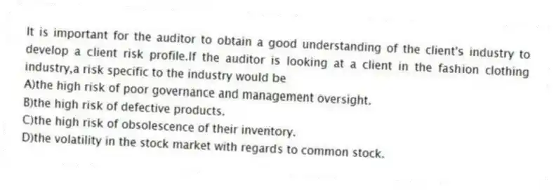 It is important for the auditor to obtain a good understanding of the client's industry to develop a client risk profile.If the auditor is looking at a client in the fashion clothing industry,a risk specific to the industry would be
A)the high risk of poor governance and management oversight.
B)the high risk of defective products.
C)the high risk of obsolescence of their inventory.
D)the volatility in the stock market with regards to common stock.