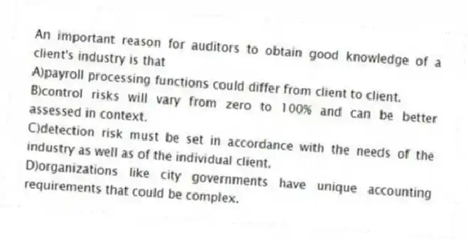An important reason for auditors to obtain good knowledge of a client's industry is that
A)payroll processing functions could differ from client to client.
B)control risks will vary from zero to 100% and can be better assessed in context.
C)detection risk must be set in accordance with the needs of the industry as well as of the individual client.
D)organizations like city governments have unique accounting requirements that could be complex.