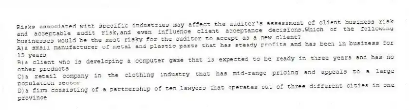 Risks associated with specific industries may affect the auditor's assessment of client business risk and acceptable audit risk,and even influence client acceptance decisions.Which of the following businesses would be the most risky for the auditor to accept as a new client?
A)a small manufacturer of metal and plastic parts that has steady profits and has been in business for 15 years
B)a client who is developing a computer game that is expected to be ready in three years and has no other products
C)a retail company in the clothing industry that has mid-range pricing and appeals to a large population sector
D)a firm consisting of a partnership of ten lawyers that operates out of three different cities in one province