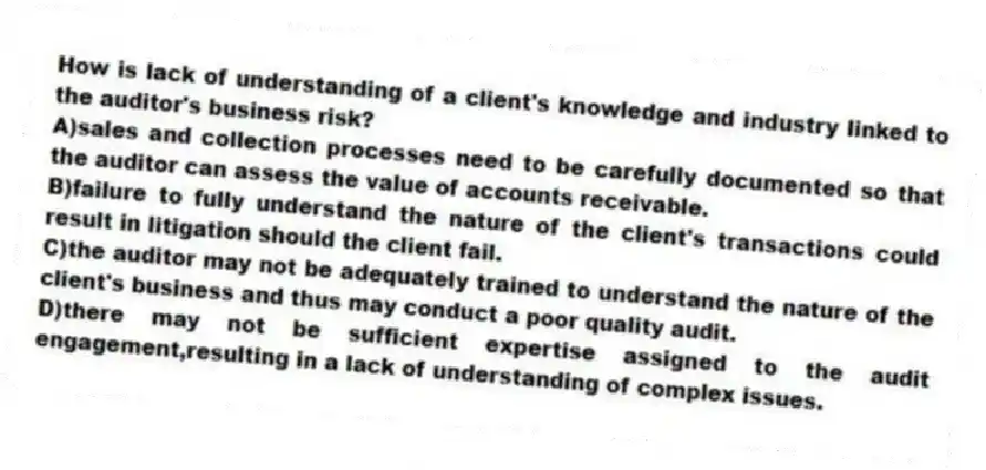 How is lack of understanding of a client's knowledge and industry linked to the auditor's business risk?
A)sales and collection processes need to be carefully documented so that the auditor can assess the value of accounts receivable.
B)failure to fully understand the nature of the client's transactions could result in litigation should the client fail.
C)the auditor may not be adequately trained to understand the nature of the client's business and thus may conduct a poor quality audit.
D)there may not be sufficient expertise assigned to the audit engagement,resulting in a lack of understanding of complex issues.
