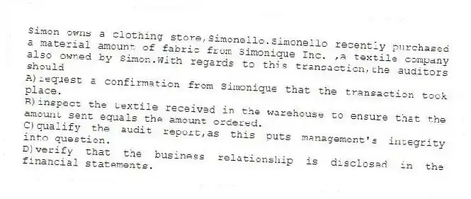 Simon owns a clothing store,Simonello.Simonello recently purchased a material amount of fabric from Simonique Inc. ,a textile company also owned by Simon.With regards to this transaction,the auditors should
A)request a confirmation from Simonique that the transaction took place.
B)inspect the textile received in the warehouse to ensure that the amount sent equals the amount ordered.
C)qualify the audit report,as this puts management's integrity into question.
D)verify that the business relationship is disclosed in the financial statements.