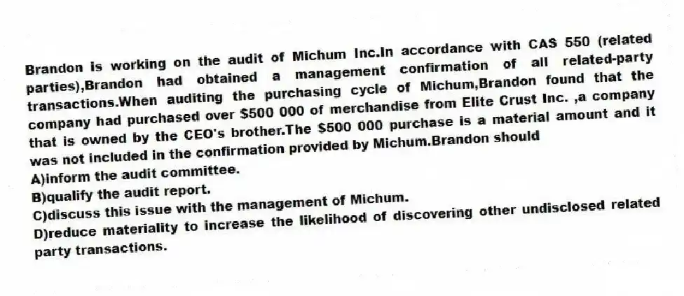 Brandon is working on the audit of Michum Inc.In accordance with CAS 550 (related parties),Brandon had obtained a management confirmation of all related-party transactions.When auditing the purchasing cycle of Michum,Brandon found that the company had purchased over $500 000 of merchandise from Elite Crust Inc. ,a company that is owned by the CEO's brother.The $500 000 purchase is a material amount and it was not included in the confirmation provided by Michum.Brandon should
A)inform the audit committee.
B)qualify the audit report.
C)discuss this issue with the management of Michum.
D)reduce materiality to increase the likelihood of discovering other undisclosed related party transactions.
