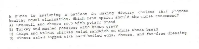A nurse is assisting a patient in making dietary choices that promote healthy bowel elimination. Which menu option should the nurse recommend?
A) Broccoli and cheese soup with potato bread
B) Turkey and mashed potatoes with brown gravy
C) Grape and walnut chicken salad sandwich on whole wheat bread
D) Dinner salad topped with hard-boiled eggs, cheese, and fat-free dressing