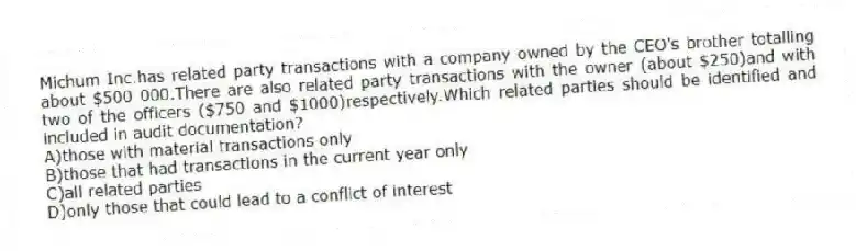Michum Inc.has related party transactions with a company owned by the CEO's brother totalling about $500 000.There are also related party transactions with the owner (about $250)and with two of the officers ($750 and $1000)respectively.Which related parties should be identified and included in audit documentation?
A)those with material transactions only
B)those that had transactions in the current year only
C)all related parties
D)only those that could lead to a conflict of interest