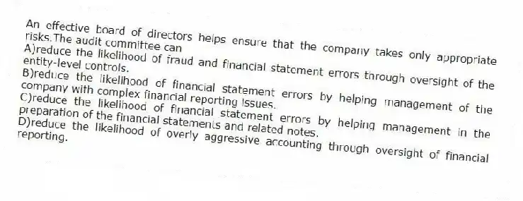 An effective board of directors helps ensure that the company takes only appropriate risks.The audit committee can
A)reduce the likelihood of fraud and financial statement errors through oversight of the entity-level controls.
B)reduce the likelihood of financial statement errors by helping management of the company with complex financial reporting issues.
C)reduce the likelihood of financial statement errors by helping management in the preparation of the financial statements and related notes.
D)reduce the likelihood of overly aggressive accounting through oversight of financial reporting.