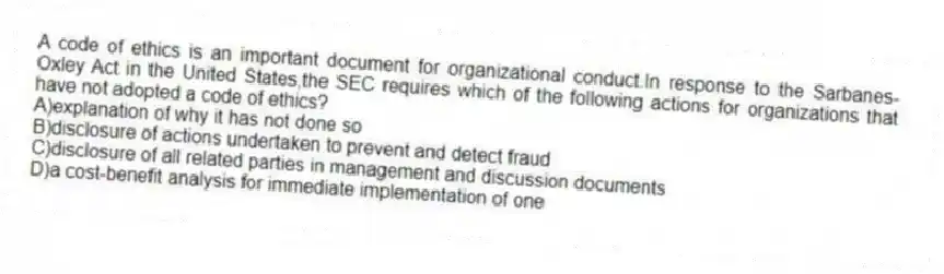 A code of ethics is an important document for organizational conduct.In response to the Sarbanes-Oxley Act in the United States,the SEC requires which of the following actions for organizations that have not adopted a code of ethics?
A)explanation of why it has not done so
B)disclosure of actions undertaken to prevent and detect fraud
C)disclosure of all related parties in management and discussion documents
D)a cost-benefit analysis for immediate implementation of one