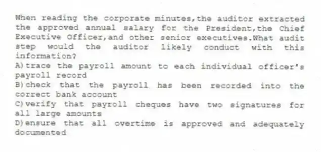 When reading the corporate minutes,the auditor extracted the approved annual salary for the President,the Chief Executive Officer,and other senior executives.What audit step would the auditor likely conduct with this information?
A)trace the payroll amount to each individual officer's payroll record
B)check that the payroll has been recorded into the correct bank account
C)verify that payroll cheques have two signatures for all large amounts
D)ensure that all overtime is approved and adequately documented