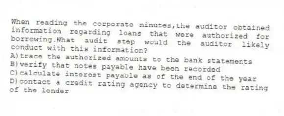 When reading the corporate minutes,the auditor obtained information regarding loans that were authorized for borrowing.What audit step would the auditor likely conduct with this information?
A)trace the authorized amounts to the bank statements
B)verify that notes payable have been recorded
C)calculate interest payable as of the end of the year
D)contact a credit rating agency to determine the rating of the lender