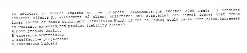 In addition to direct impacts on the financial statements,the auditor also needs to consider indirect effects.An assessment of client objectives and strategies can reveal issues that could lower income or cause contingent liabilities.Which of the following could cause lost sales,increases in warranty expenses,and product liability claims?
A)poor product quality
B)excessive advertising
C)ineffective projections
D)inaccurate budgets