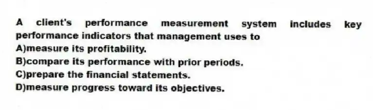 A client's performance measurement system includes key performance indicators that management uses to
A)measure its profitability.
B)compare its performance with prior periods.
C)prepare the financial statements.
D)measure progress toward its objectives.