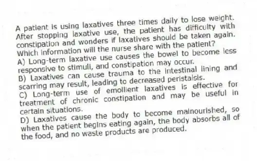 A patient is using laxatives three times daily to lose weight. After stopping laxative use, the patient has difficulty with constipation and wonders if laxatives should be taken again. Which information will the nurse share with the patient?
A) Long-term laxative use causes the bowel to become less responsive to stimuli, and constipation may occur.
B) Laxatives can cause trauma to the intestinal lining and scarring may result, leading to decreased peristalsis.
C) Long-term use of emollient laxatives is effective for treatment of chronic constipation and may be useful in certain situations.
D) Laxatives cause the body to become malnourished, so when the patient begins eating again, the body absorbs all of the food, and no waste products are produced.