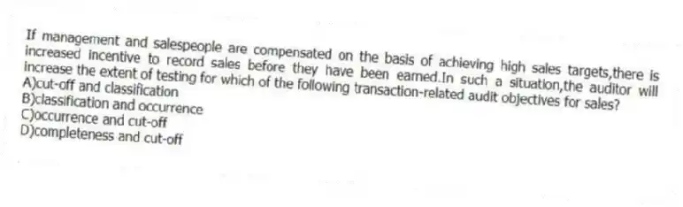 If management and salespeople are compensated on the basis of achieving high sales targets,there is increased incentive to record sales before they have been earned.In such a situation,the auditor will increase the extent of testing for which of the following transaction-related audit objectives for sales?
A)cut-off and classification
B)classification and occurrence
C)occurrence and cut-off
D)completeness and cut-off