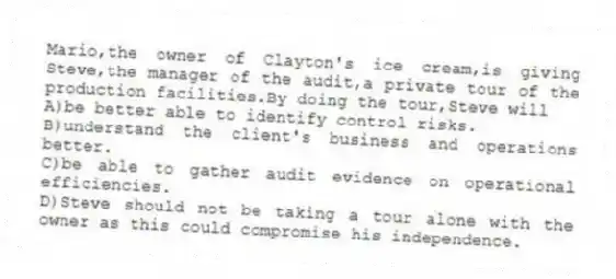 Mario,the owner of Clayton's ice cream,is giving Steve,the manager of the audit,a private tour of the production facilities.By doing the tour,Steve will
A)be better able to identify control risks.
B)understand the client's business and operations better.
C)be able to gather audit evidence on operational efficiencies.
D)Steve should not be taking a tour alone with the owner as this could compromise his independence.