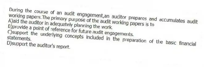 During the course of an audit engagement,an auditor prepares and accumulates audit working papers.The primary purpose of the audit working papers is to
A)aid the auditor in adequately planning the work.
B)provide a point of reference for future audit engagements.
C)support the underlying concepts included in the preparation of the basic financial statements.
D)support the auditor's report.