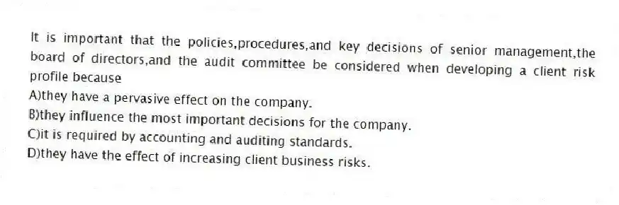 It is important that the policies,procedures,and key decisions of senior management,the board of directors,and the audit committee be considered when developing a client risk profile because
A)they have a pervasive effect on the company.
B)they influence the most important decisions for the company.
C)it is required by accounting and auditing standards.
D)they have the effect of increasing client business risks.