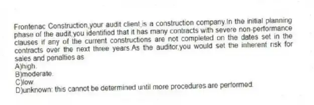 Frontenac Construction,your audit client,is a construction company.In the initial planning phase of the audit,you identified that it has many contracts with severe non-performance clauses if any of the current constructions are not completed on the dates set in the contracts over the next three years.As the auditor,you would set the inherent risk for sales and penalties as
A)high.
B)moderate.
C)low.
D)unknown: this cannot be determined until more procedures are performed.