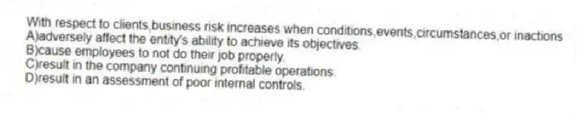 With respect to clients,business risk increases when conditions,events,circumstances,or inactions
A)adversely affect the entity's ability to achieve its objectives.
B)cause employees to not do their job properly.
C)result in the company continuing profitable operations.
D)result in an assessment of poor internal controls.