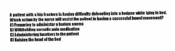 A patient with a hip fracture is having difficulty defecating into a bedpan while lying in bed. Which action by the nurse will assist the patient in having a successful bowel movement?
A) Preparing to administer a barium enema
B) Withholding narcotic pain medication
C) Administering laxatives to the patient
D) Raising the head of the bed