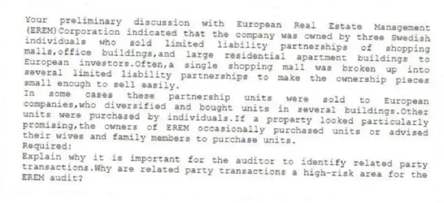 Your preliminary discussion with European Real Estate Management (EREM)Corporation indicated that the company was owned by three Swedish individuals who sold limited liability partnerships of shopping malls,office buildings,and large residential apartment buildings to European investors.Often,a single shopping mall was broken up into several limited liability partnerships to make the ownership pieces small enough to sell easily.
In some cases these partnership units were sold to European companies,who diversified and bought units in several buildings.Other units were purchased by individuals.If a property looked particularly promising,the owners of EREM occasionally purchased units or advised their wives and family members to purchase units.
Required:
Explain why it is important for the auditor to identify related party transactions.Why are related party transactions a high-risk area for the EREM audit?