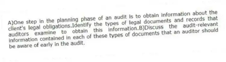 A)One step in the planning phase of an audit is to obtain information about the client's legal obligations.Identify the types of legal documents and records that auditors examine to obtain this information.B)Discuss the audit-relevant information contained in each of these types of documents that an auditor should be aware of early in the audit.