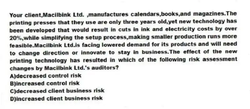 Your client,Macilbink Ltd. ,manufactures calendars,books,and magazines.The printing presses that they use are only three years old,yet new technology has been developed that would result in cuts in ink and electricity costs by over 20%,while simplifying the setup process,making smaller production runs more feasible.Macilbink Ltd.is facing lowered demand for its products and will need to change direction or innovate to stay in business.The effect of the new printing technology has resulted in which of the following risk assessment changes by Macilbink Ltd.'s auditors?
A)decreased control risk
B)increased control risk
C)decreased client business risk
D)increased client business risk