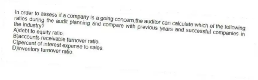 In order to assess if a company is a going concern,the auditor can calculate which of the following ratios during the audit planning and compare with previous years and successful companies in the industry?
A)debt to equity ratio.
B)accounts receivable turnover ratio.
C)percent of interest expense to sales.
D)inventory turnover ratio.