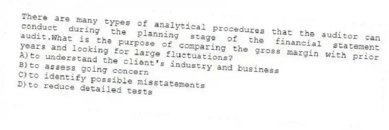 There are many types of analytical procedures that the auditor can conduct during the planning stage of the financial statement audit.What is the purpose of comparing the gross margin with prior years and looking for large fluctuations?
A)to understand the client's industry and business
B)to assess going concern
C)to identify possible misstatements
D)to reduce detailed tests