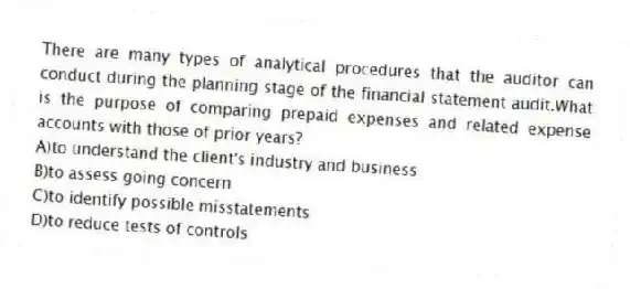 There are many types of analytical procedures that the auditor can conduct during the planning stage of the financial statement audit.What is the purpose of comparing prepaid expenses and related expense accounts with those of prior years?
A)to understand the client's industry and business
B)to assess going concern
C)to identify possible misstatements
D)to reduce tests of controls