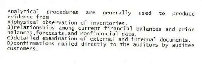 Analytical procedures are generally used to produce evidence from
A)physical observation of inventories.
B)relationships among current financial balances and prior balances,forecasts,and nonfinancial data.
C)detailed examination of external and internal documents.
D)confirmations mailed directly to the auditors by auditee customers.
