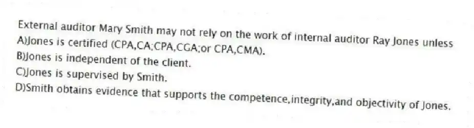 External auditor Mary Smith may not rely on the work of internal auditor Ray Jones unless
A)Jones is certified (CPA,CA;CPA,CGA;or CPA,CMA).
B)Jones is independent of the client.
C)Jones is supervised by Smith.
D)Smith obtains evidence that supports the competence,integrity,and objectivity of Jones.