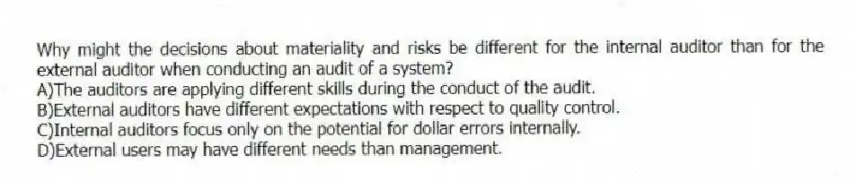 Why might the decisions about materiality and risks be different for the internal auditor than for the external auditor when conducting an audit of a system?
A)The auditors are applying different skills during the conduct of the audit.
B)External auditors have different expectations with respect to quality control.
C)Internal auditors focus only on the potential for dollar errors internally.
D)External users may have different needs than management.