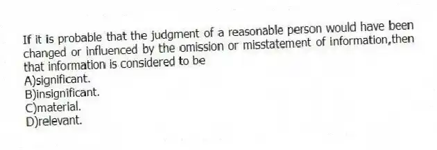 If it is probable that the judgment of a reasonable person would have been changed or influenced by the omission or misstatement of information,then that information is considered to be
A)significant.
B)insignificant.
C)material.
D)relevant.