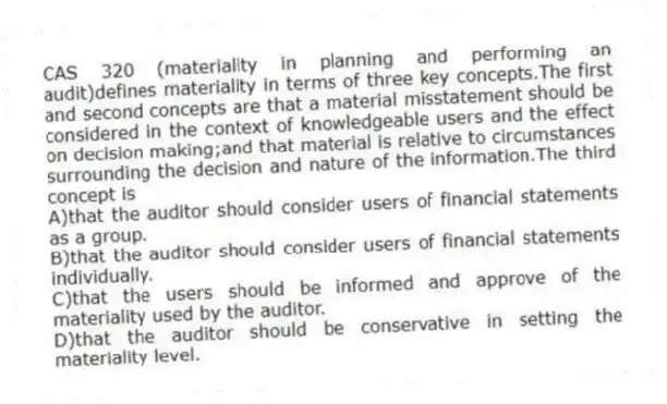 CAS 320 (materiality in planning and performing an audit)defines materiality in terms of three key concepts.The first and second concepts are that a material misstatement should be considered in the context of knowledgeable users and the effect on decision making;and that material is relative to circumstances surrounding the decision and nature of the information.The third concept is
A)that the auditor should consider users of financial statements as a group.
B)that the auditor should consider users of financial statements individually.
C)that the users should be informed and approve of the materiality used by the auditor.
D)that the auditor should be conservative in setting the materiality level.