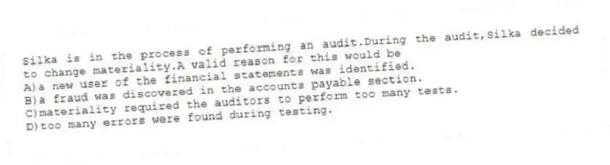 Silka is in the process of performing an audit.During the audit,Silka decided to change materiality.A valid reason for this would be
A)a new user of the financial statements was identified.
B)a fraud was discovered in the accounts payable section.
C)materiality required the auditors to perform too many tests.
D)too many errors were found during testing.