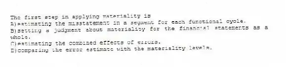The first step in applying materiality is
A)estimating the misstatement in a segment for each functional cycle.
B)setting a judgment about materiality for the financial statements as a whole.
C)estimating the combined effects of errors.
D)comparing the error estimate with the materiality levels.