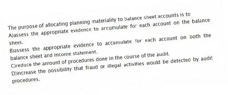 The purpose of allocating planning materiality to balance sheet accounts is to
A)assess the appropriate evidence to accumulate for each account on the balance sheet.
B)assess the appropriate evidence to accumulate for each account on both the balance sheet and income statement.
C)reduce the amount of procedures done in the course of the audit.
D)increase the possibility that fraud or illegal activities would be detected by audit procedures.