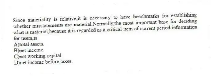 Since materiality is relative,it is necessary to have benchmarks for establishing whether misstatements are material.Normally,the most important base for deciding what is material,because it is regarded as a critical item of current period information for users,is
A)total assets.
B)net income.
C)net working capital.
D)net income before taxes.