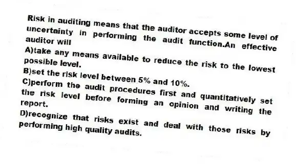 Risk in auditing means that the auditor accepts some level of uncertainty in performing the audit function.An effective auditor will
A)take any means available to reduce the risk to the lowest possible level.
B)set the risk level between 5% and 10%.
C)perform the audit procedures first and quantitatively set the risk level before forming an opinion and writing the report.
D)recognize that risks exist and deal with those risks by performing high quality audits.