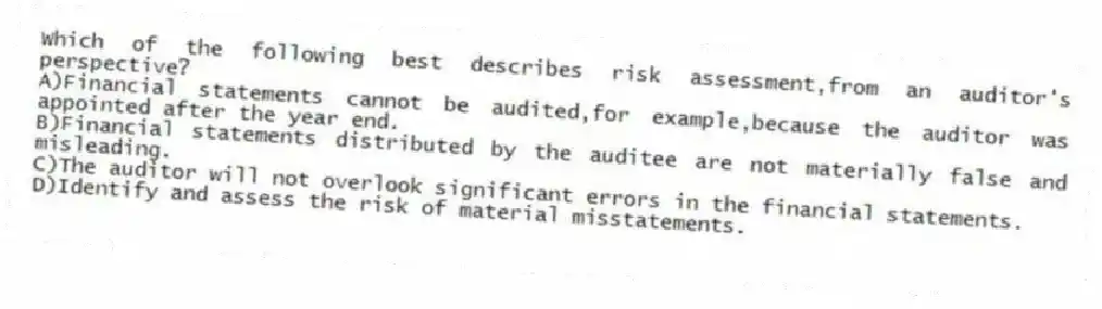 Which of the following best describes risk assessment,from an auditor's perspective?
A)Financial statements cannot be audited,for example,because the auditor was appointed after the year end.
B)Financial statements distributed by the auditee are not materially false and misleading.
C)The auditor will not overlook significant errors in the financial statements.
D)Identify and assess the risk of material misstatements.