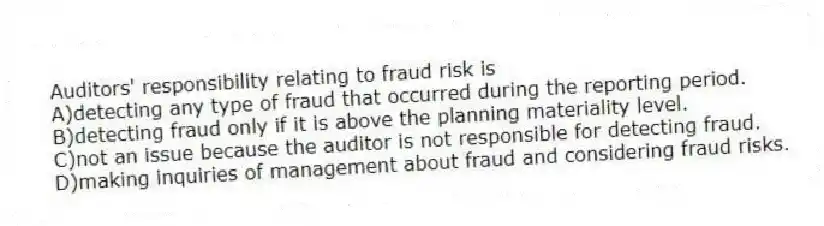 Auditors' responsibility relating to fraud risk is
A)detecting any type of fraud that occurred during the reporting period.
B)detecting fraud only if it is above the planning materiality level.
C)not an issue because the auditor is not responsible for detecting fraud.
D)making inquiries of management about fraud and considering fraud risks.