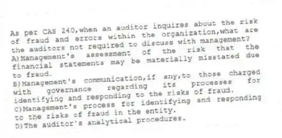 As per CAS 240,when an auditor inquires about the risk of fraud and errors within the organization,what are the auditors not required to discuss with management?
A)Management's assessment of the risk that the financial statements may be materially misstated due to fraud.
B)Management's communication,if any,to those charged with governance regarding its processes for identifying and responding to the risks of fraud.
C)Management's process for identifying and responding to the risks of fraud in the entity.
D)The auditor's analytical procedures.