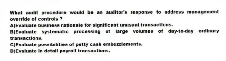 What audit procedure would be an auditor's response to address management override of controls ?
A)Evaluate business rationale for significant unusual transactions.
B)Evaluate systematic processing of large volumes of day-to-day ordinary transactions.
C)Evaluate possibilities of petty cash embezzlements.
D)Evaluate in detail payroll transactions.