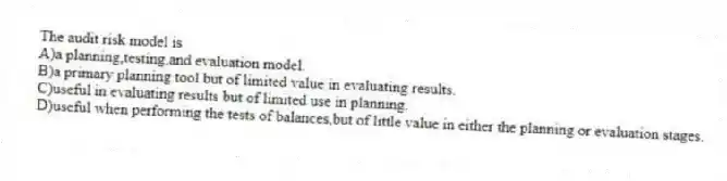 The audit risk model is
A)a planning,testing,and evaluation model.
B)a primary planning tool but of limited value in evaluating results.
C)useful in evaluating results but of limited use in planning.
D)useful when performing the tests of balances,but of little value in either the planning or evaluation stages.